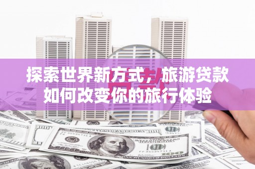 乌什探索世界新方式，旅游贷款如何改变你的旅行体验